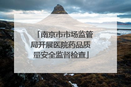 南京市市场监管局开展医院药品质量安全监督检查